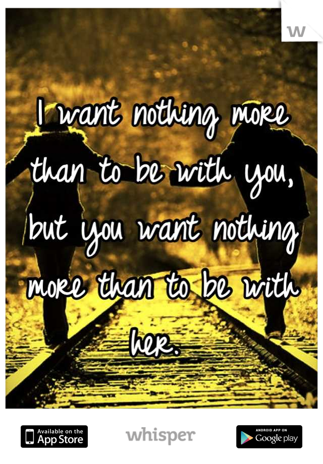 I want nothing more than to be with you, but you want nothing more than to be with her. 
