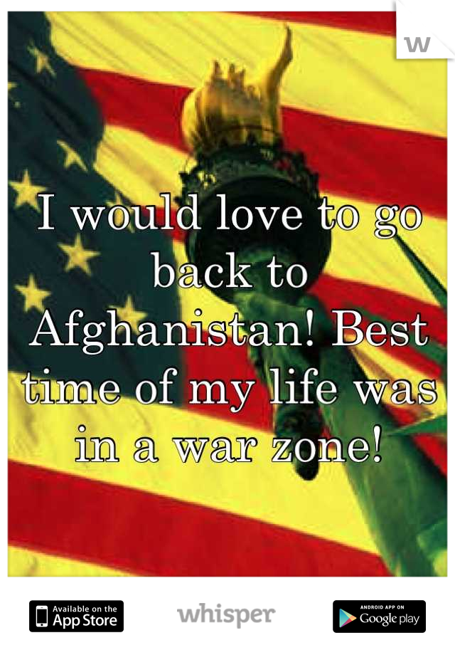 I would love to go back to Afghanistan! Best time of my life was in a war zone!