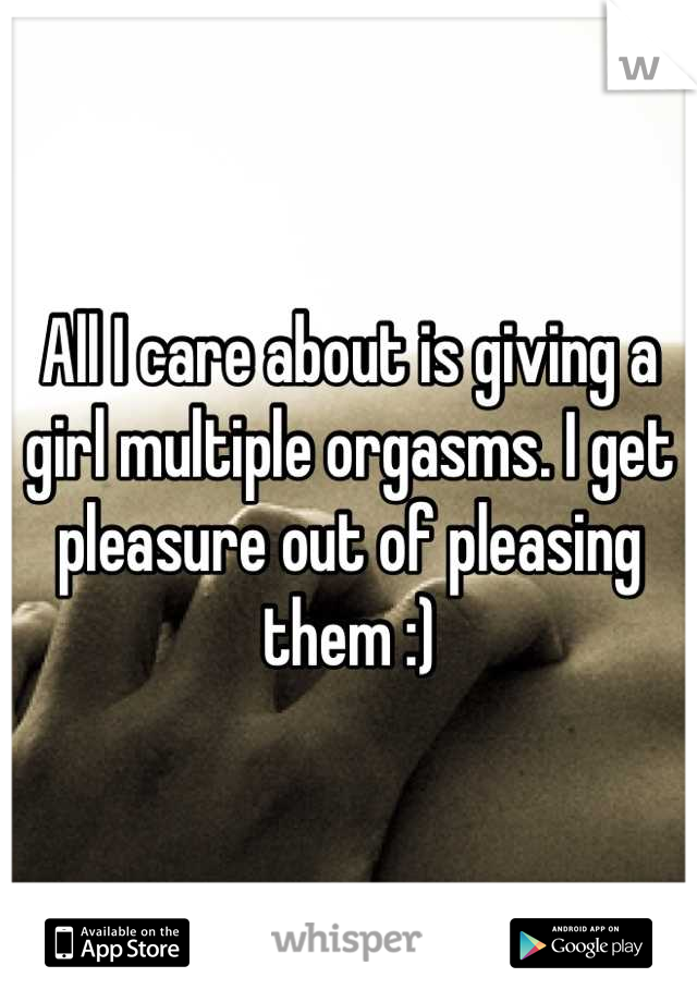 All I care about is giving a girl multiple orgasms. I get pleasure out of pleasing them :)