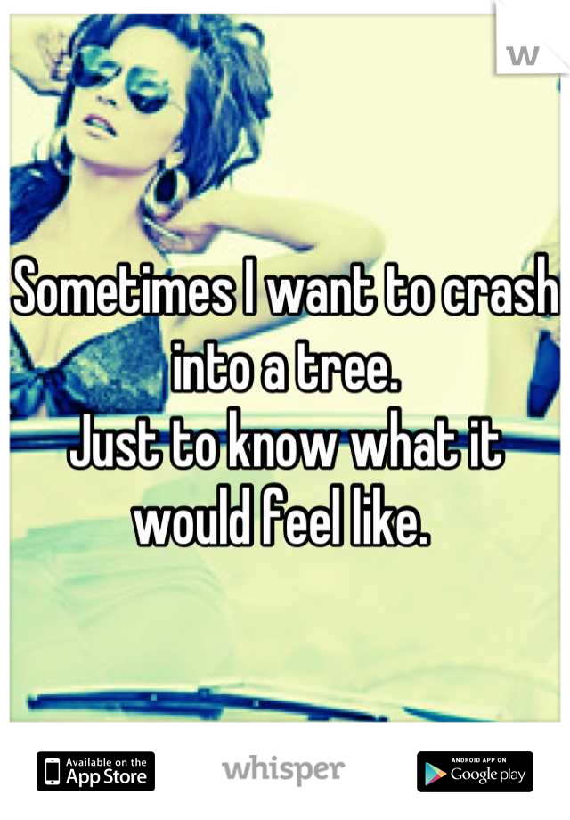Sometimes I want to crash into a tree. 
Just to know what it would feel like. 