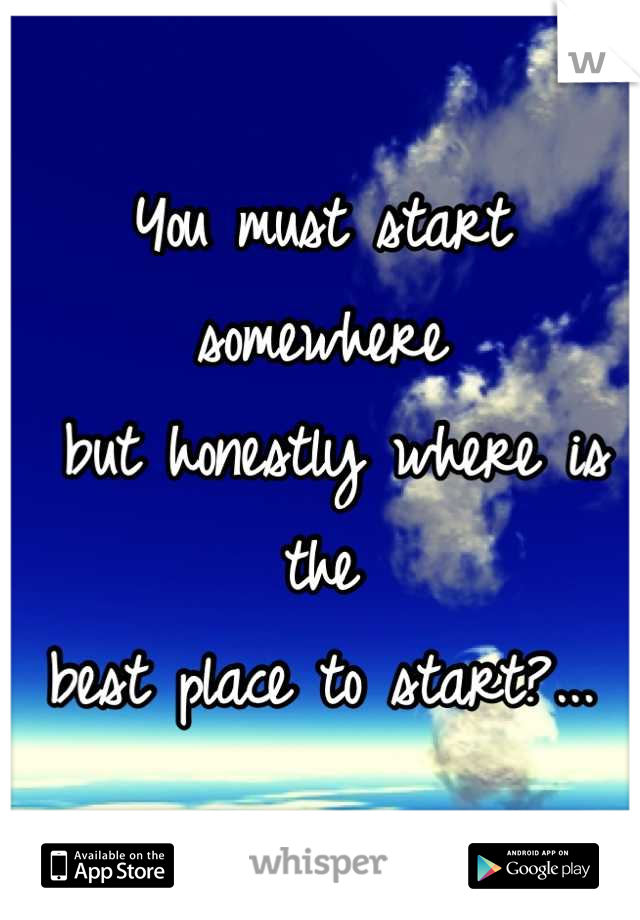 You must start somewhere
 but honestly where is the 
best place to start?...