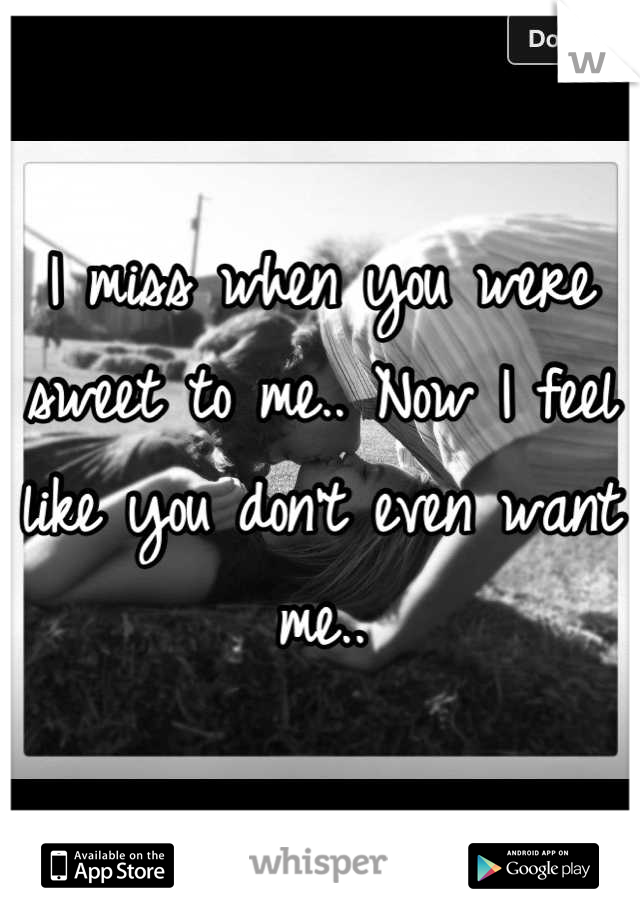 I miss when you were sweet to me.. Now I feel like you don't even want me..