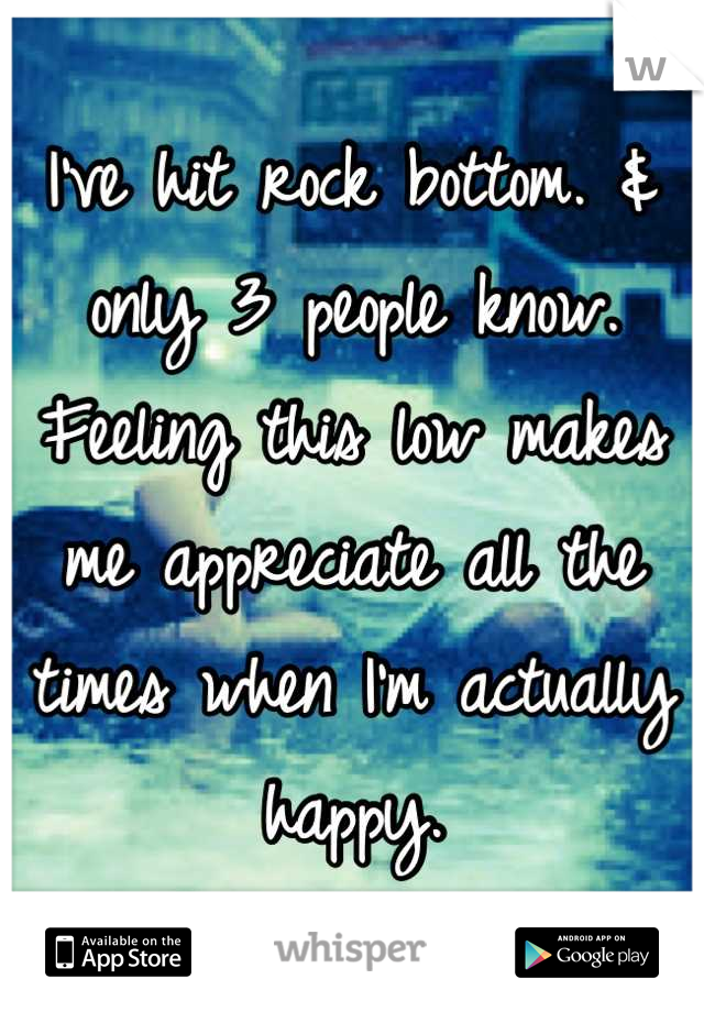 I've hit rock bottom. & only 3 people know. Feeling this low makes me appreciate all the times when I'm actually happy.