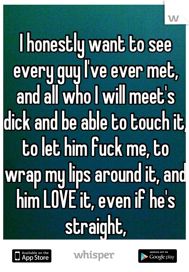 I honestly want to see every guy I've ever met, and all who I will meet's dick and be able to touch it, to let him fuck me, to wrap my lips around it, and him LOVE it, even if he's straight,