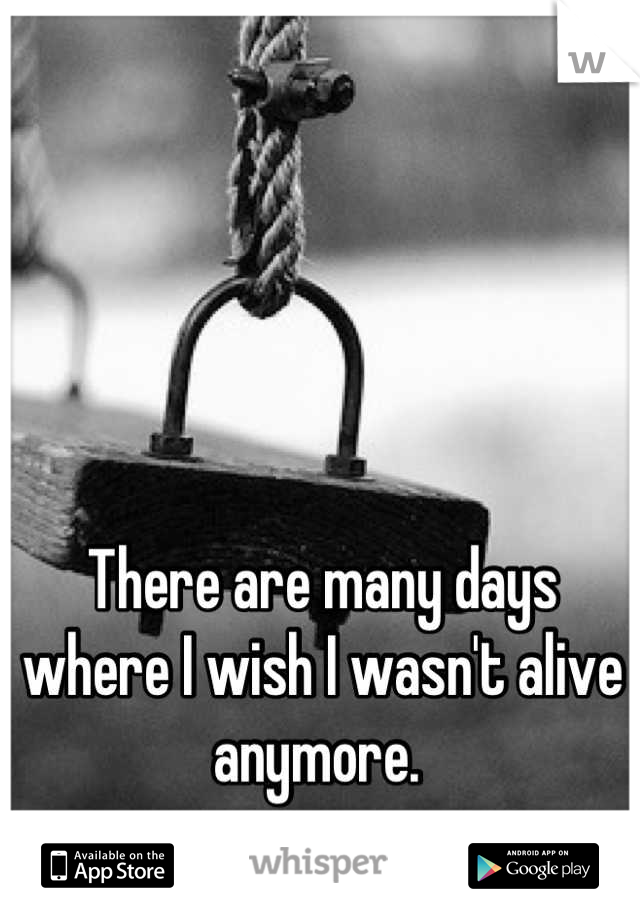 There are many days where I wish I wasn't alive anymore. 