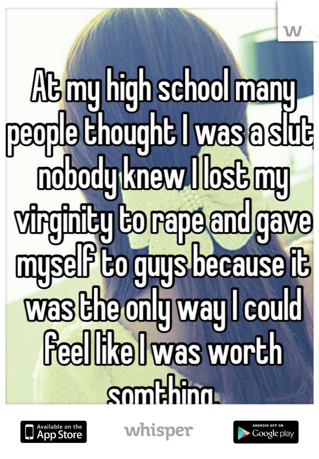 At my high school many people thought I was a slut, nobody knew I lost my virginity to rape and gave myself to guys because it was the only way I could feel like I was worth somthing.