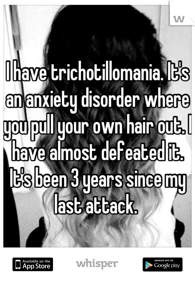 I have trichotillomania. It's an anxiety disorder where you pull your own hair out. I have almost defeated it. It's been 3 years since my last attack. 