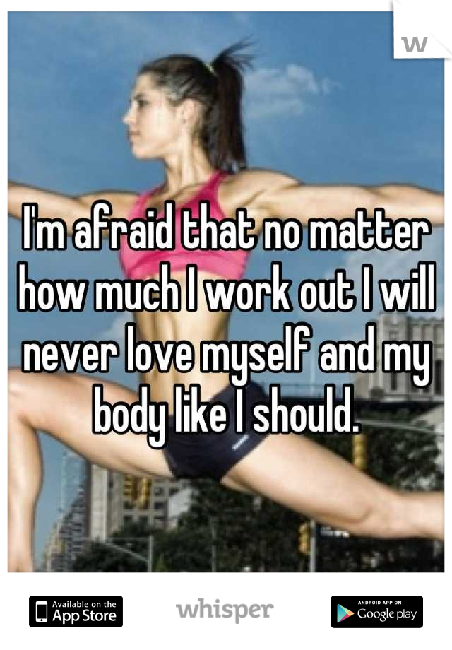 I'm afraid that no matter how much I work out I will never love myself and my body like I should.