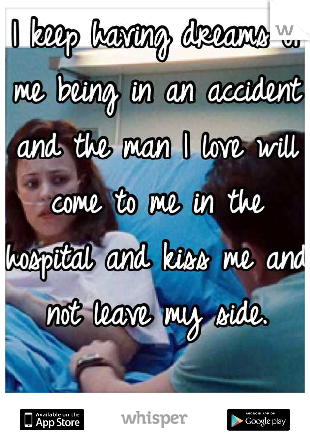 I keep having dreams of me being in an accident and the man I love will come to me in the hospital and kiss me and not leave my side.