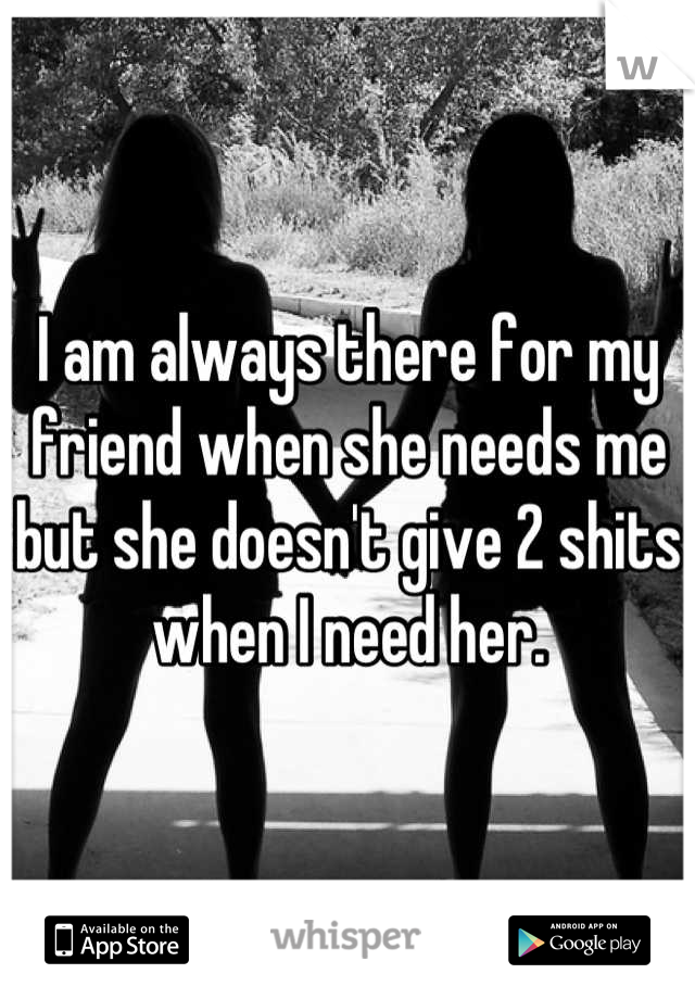 I am always there for my friend when she needs me but she doesn't give 2 shits when I need her.