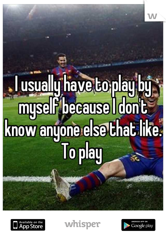 I usually have to play by myself because I don't know anyone else that like. To play 