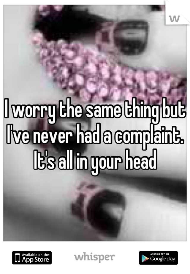 I worry the same thing but I've never had a complaint. It's all in your head