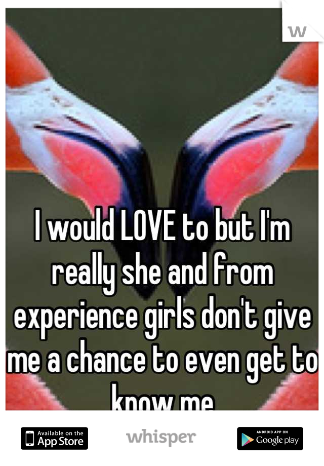 I would LOVE to but I'm really she and from experience girls don't give me a chance to even get to know me