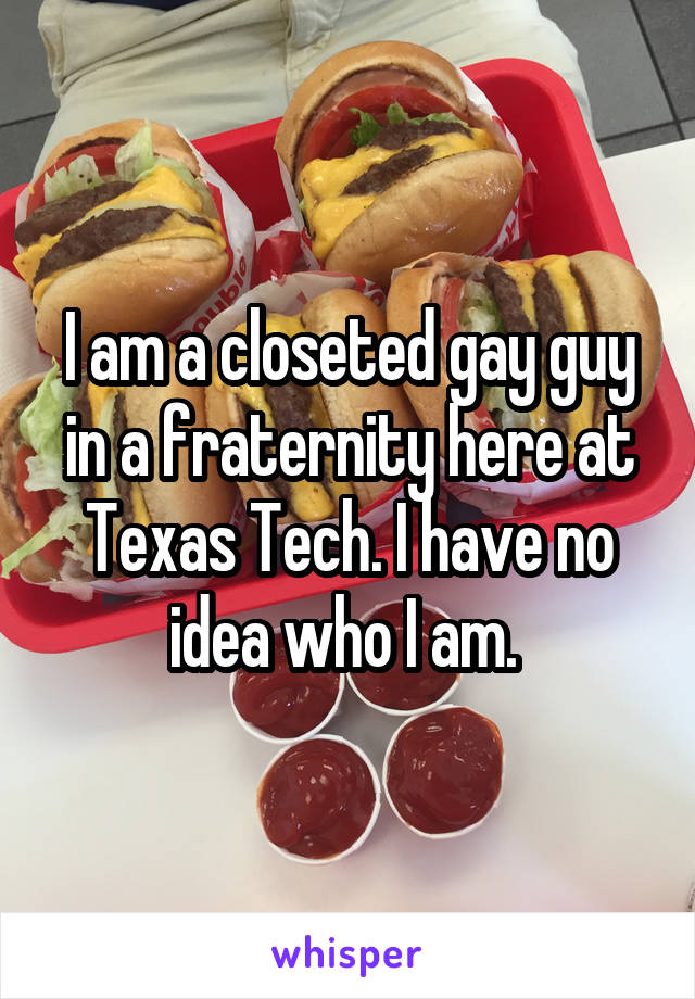 I am a closeted gay guy in a fraternity here at Texas Tech. I have no idea who I am. 