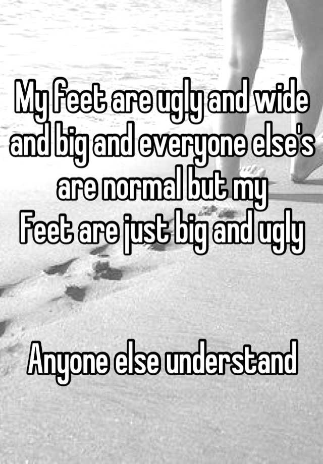 My feet are ugly and wide and big and everyone else's are normal but my
Feet are just big and ugly 


Anyone else understand