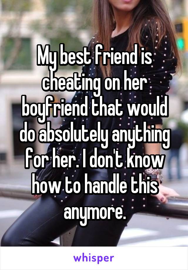My best friend is cheating on her boyfriend that would do absolutely anything for her. I don't know how to handle this anymore.