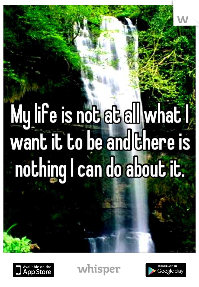 My life is not at all what I want it to be and there is nothing I can do about it.