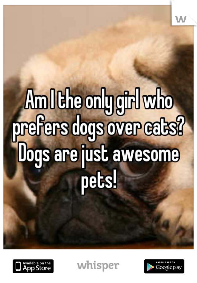 Am I the only girl who prefers dogs over cats? Dogs are just awesome pets!