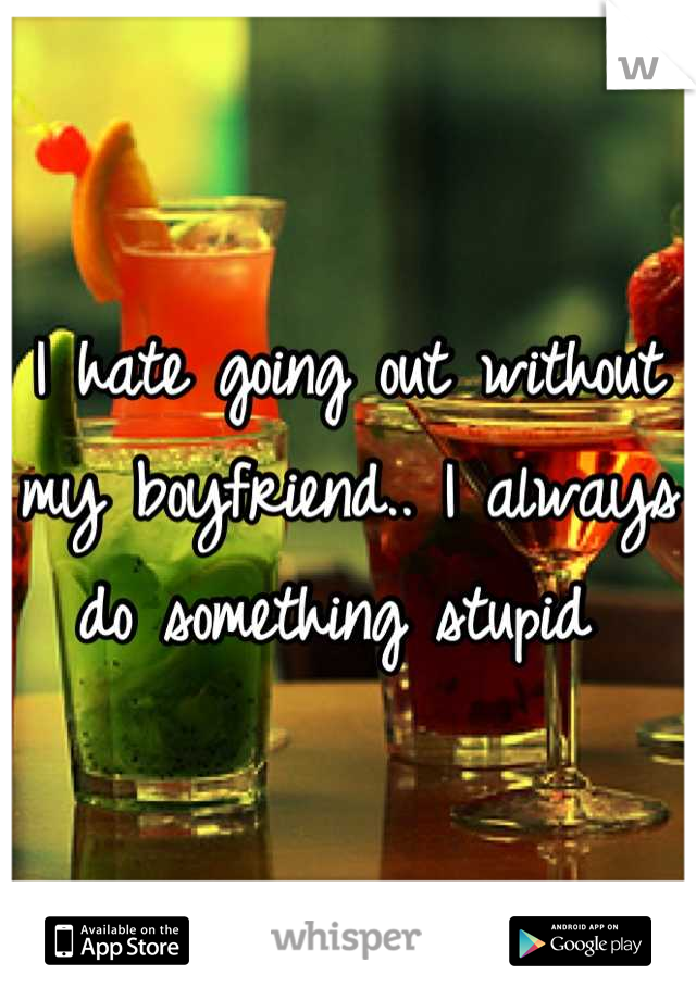 I hate going out without my boyfriend.. I always do something stupid 
