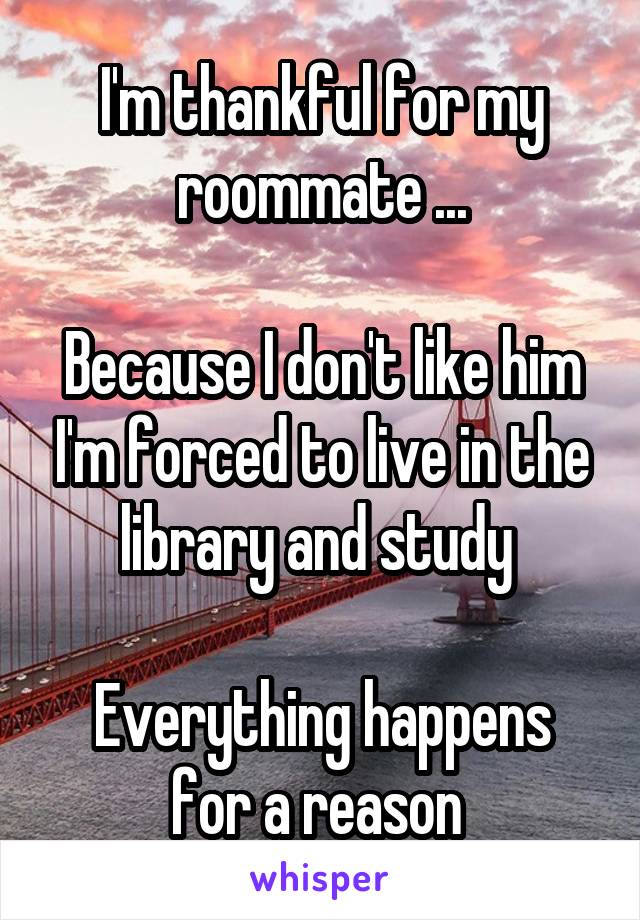 I'm thankful for my roommate ...

Because I don't like him I'm forced to live in the library and study 

Everything happens for a reason 