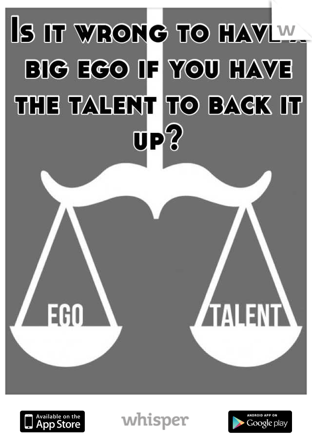 Is it wrong to have a big ego if you have the talent to back it up?
