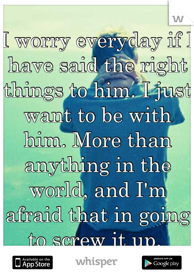 I worry everyday if I have said the right things to him. I just want to be with him. More than anything in the world, and I'm afraid that in going to screw it up. 