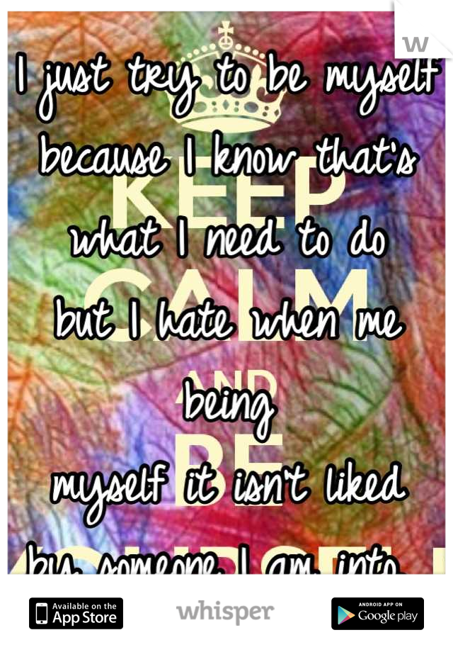 I just try to be myself 
because I know that's 
what I need to do 
but I hate when me being 
myself it isn't liked 
by someone I am into. 