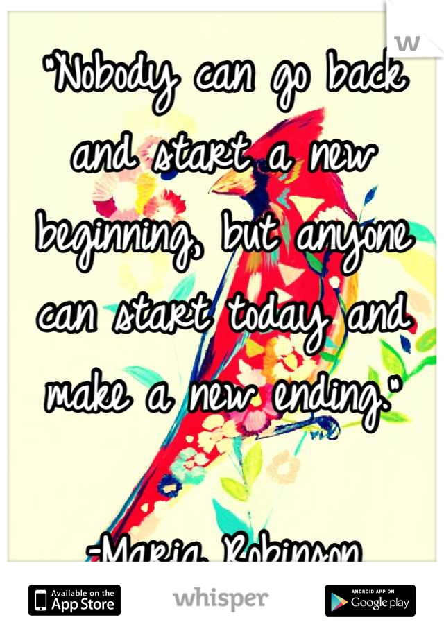 “Nobody can go back and start a new beginning, but anyone can start today and make a new ending.”

–Maria Robinson
