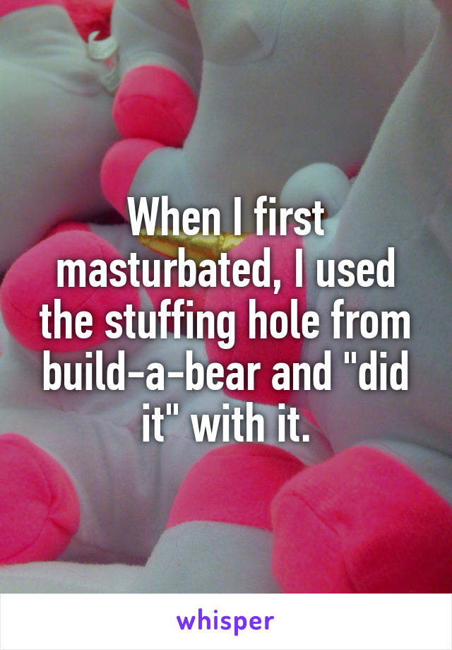 When I first masturbated, I used the stuffing hole from build-a-bear and "did it" with it.