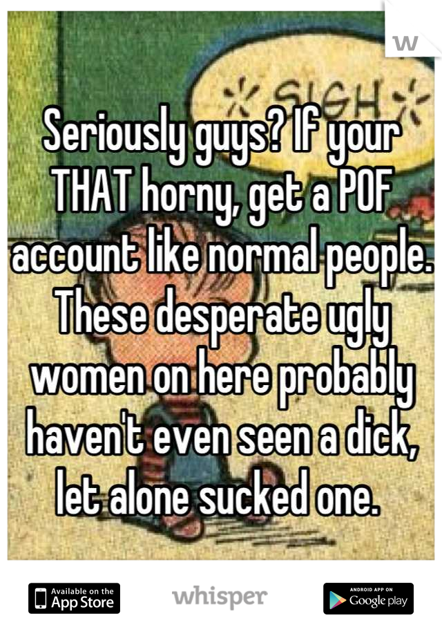 Seriously guys? If your THAT horny, get a POF account like normal people. These desperate ugly women on here probably haven't even seen a dick, let alone sucked one. 