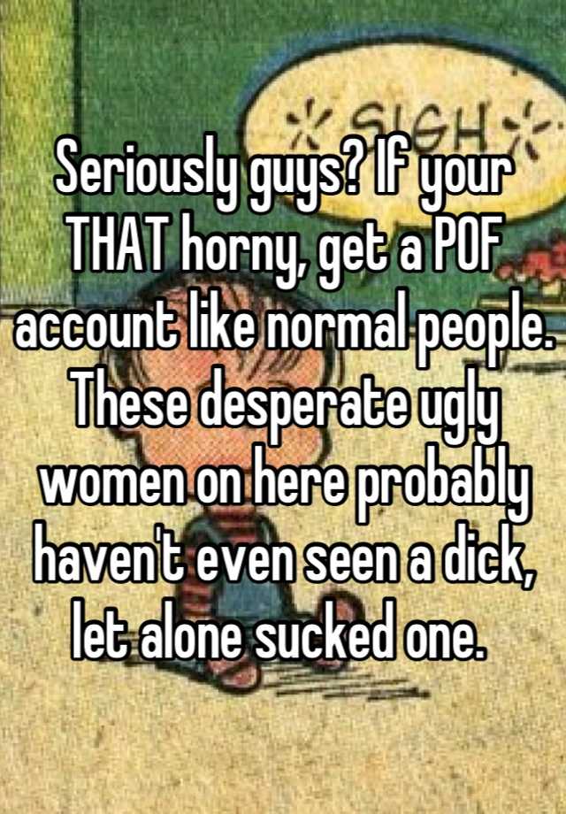 Seriously guys? If your THAT horny, get a POF account like normal people. These desperate ugly women on here probably haven't even seen a dick, let alone sucked one. 