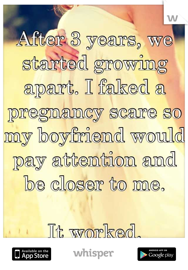 After 3 years, we started growing apart. I faked a pregnancy scare so my boyfriend would pay attention and be closer to me. 

It worked.