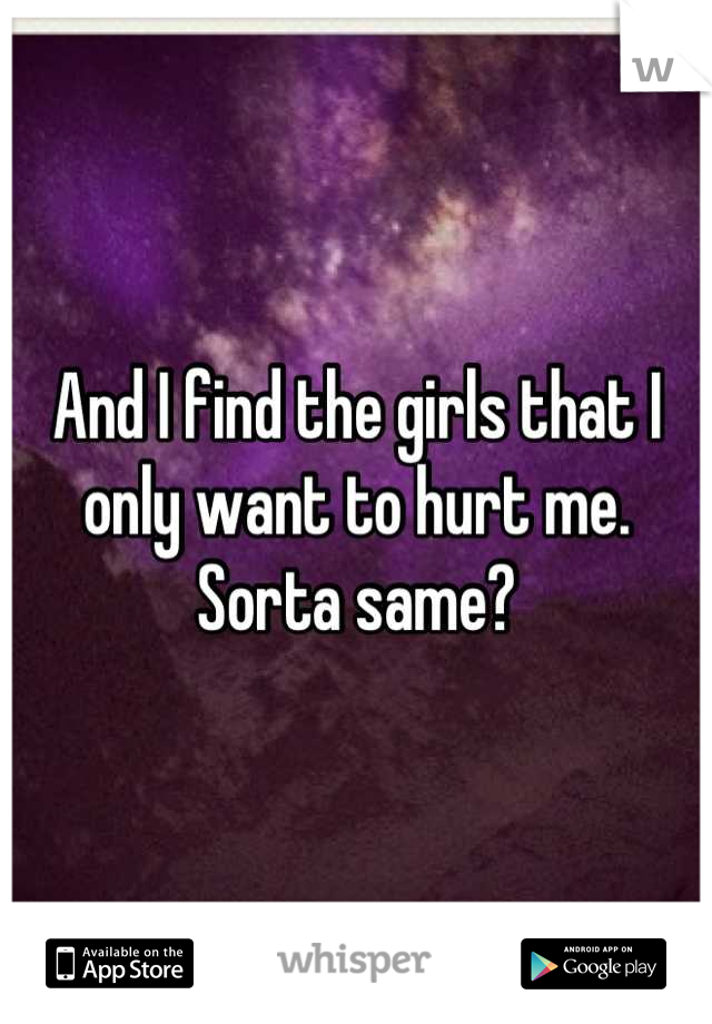 And I find the girls that I only want to hurt me. Sorta same?