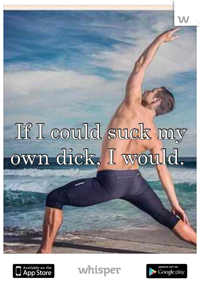 If I could suck my own dick, I would. 