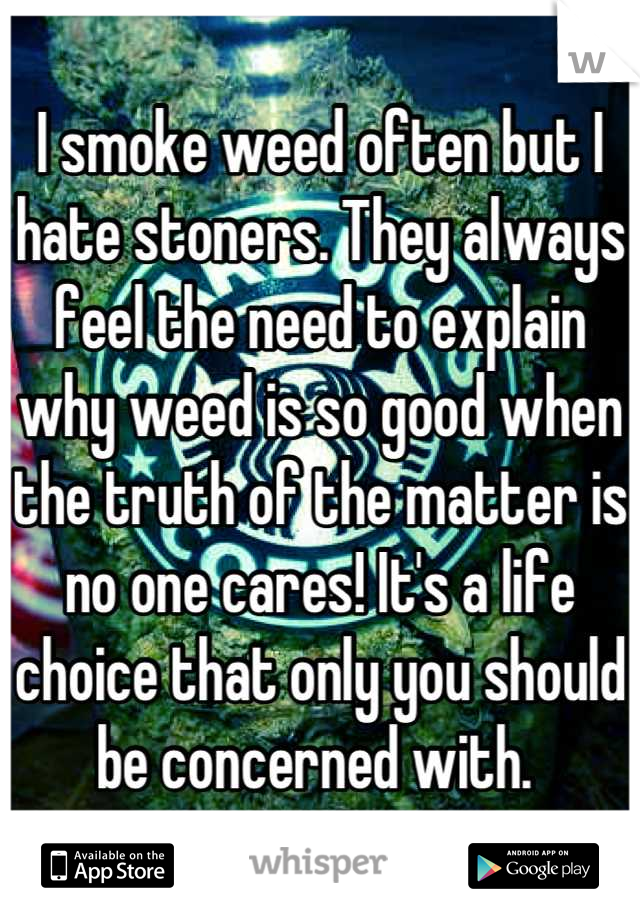 I smoke weed often but I hate stoners. They always feel the need to explain why weed is so good when the truth of the matter is no one cares! It's a life choice that only you should be concerned with. 