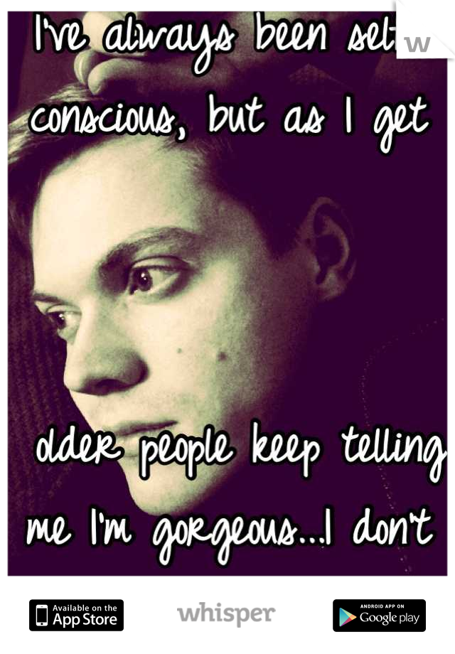 I've always been self-conscious, but as I get



 older people keep telling me I'm gorgeous...I don't see it...