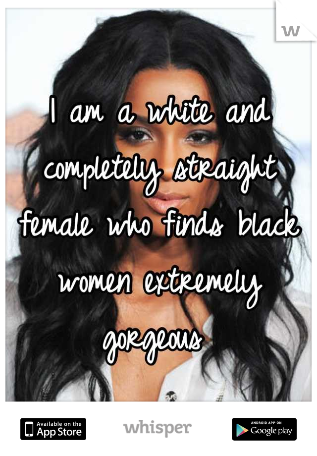 I am a white and completely straight female who finds black women extremely gorgeous 