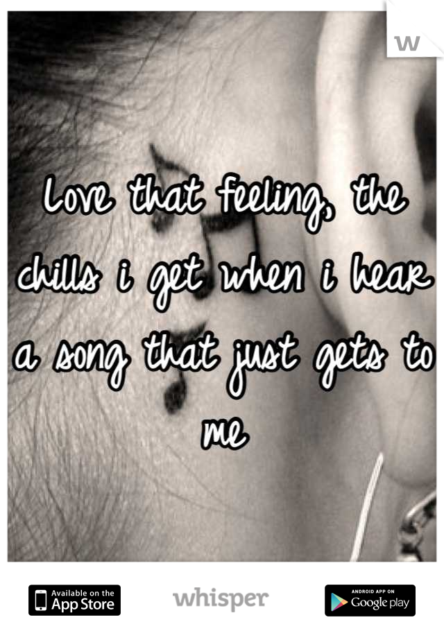 Love that feeling, the chills i get when i hear a song that just gets to me