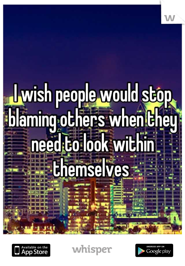 I wish people would stop blaming others when they need to look within themselves 