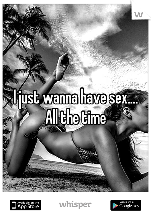 I just wanna have sex....
All the time