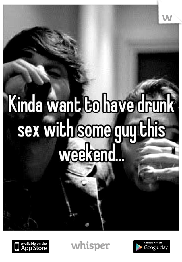 Kinda want to have drunk sex with some guy this weekend...