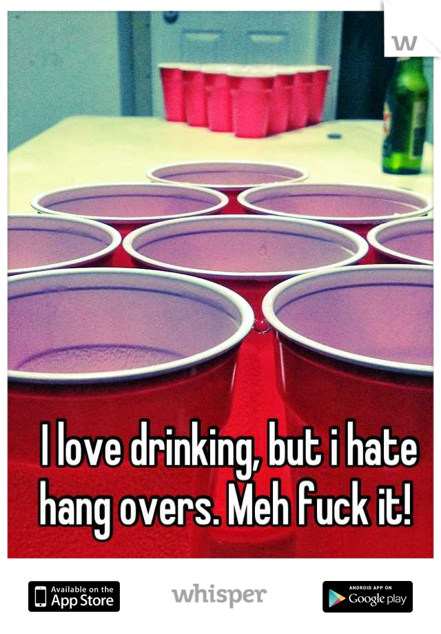 I love drinking, but i hate hang overs. Meh fuck it! 