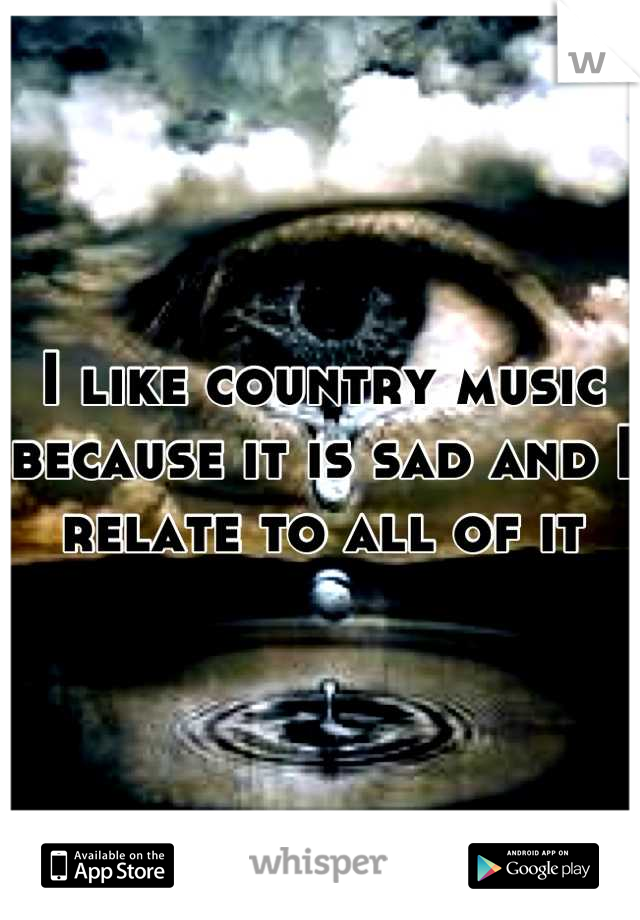 I like country music because it is sad and I relate to all of it