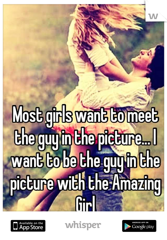 Most girls want to meet the guy in the picture... I want to be the guy in the picture with the Amazing Girl