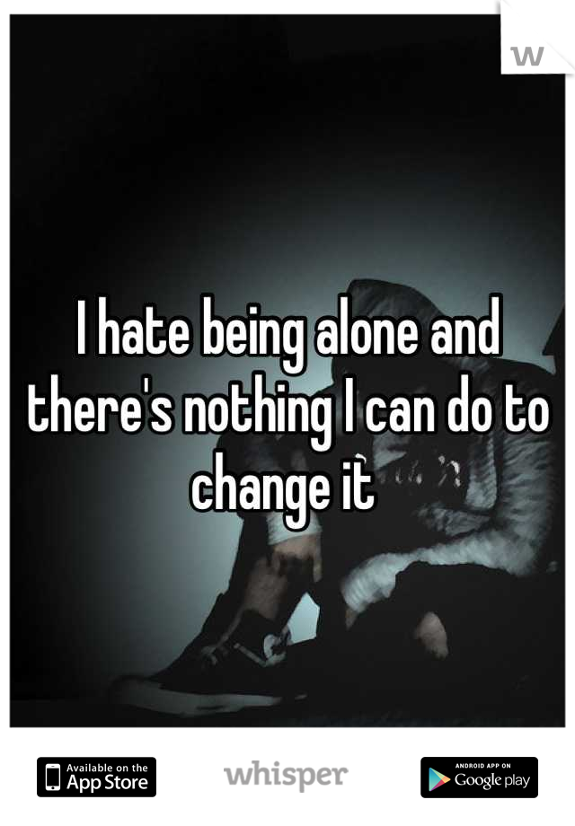 I hate being alone and there's nothing I can do to change it 