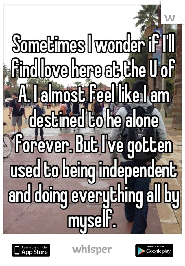 Sometimes I wonder if I'll find love here at the U of A. I almost feel like I am destined to he alone forever. But I've gotten used to being independent and doing everything all by myself. 