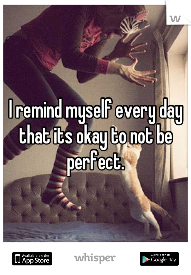 I remind myself every day that its okay to not be perfect.