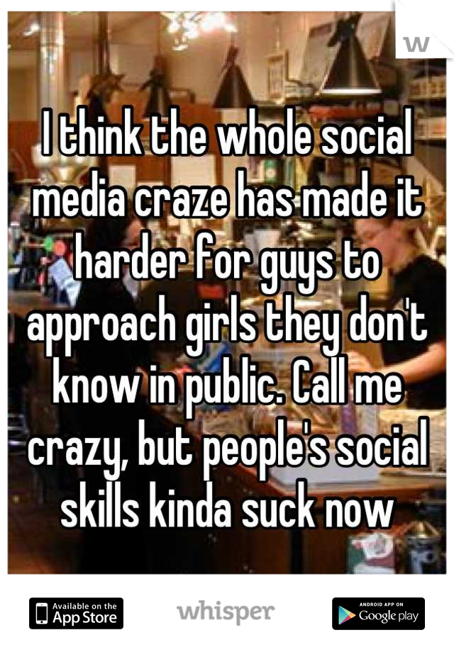 I think the whole social media craze has made it harder for guys to approach girls they don't know in public. Call me crazy, but people's social skills kinda suck now