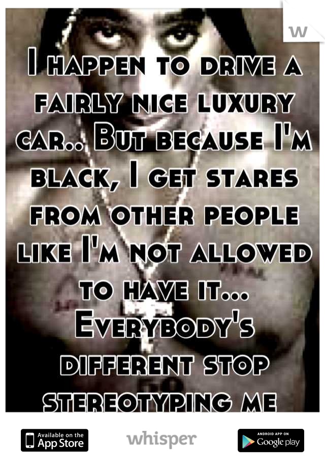 I happen to drive a fairly nice luxury car.. But because I'm black, I get stares from other people like I'm not allowed to have it... Everybody's different stop stereotyping me 