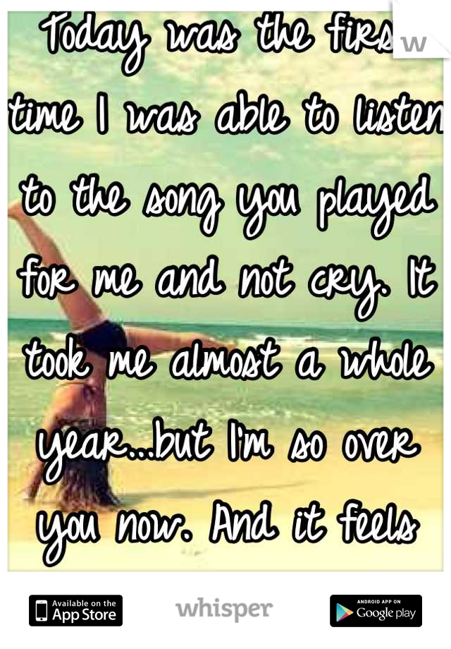 Today was the first time I was able to listen to the song you played for me and not cry. It took me almost a whole year...but I'm so over you now. And it feels fantastic!